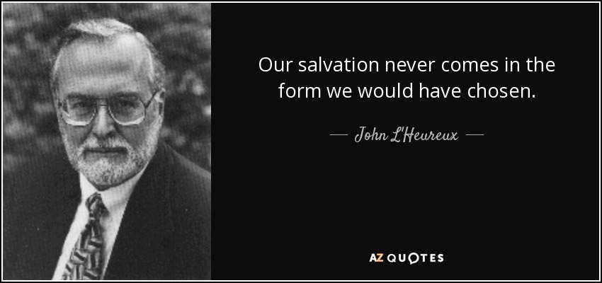 Our salvation never comes in the form we would have chosen. - John L'Heureux
