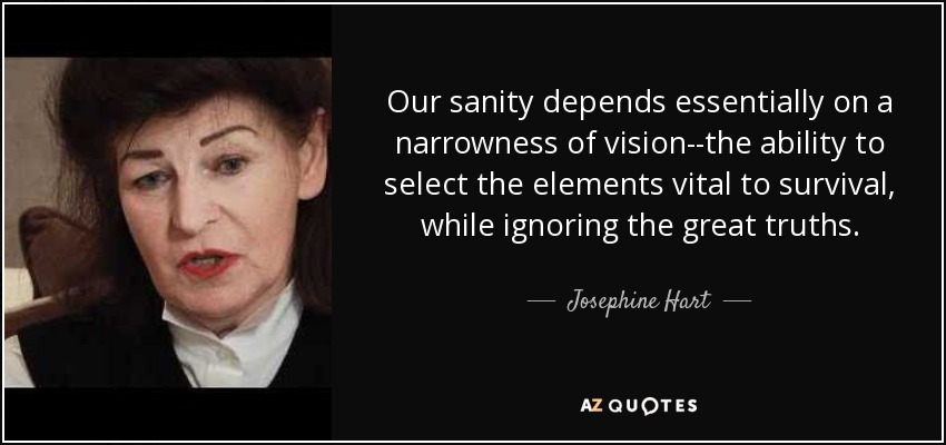 Our sanity depends essentially on a narrowness of vision--the ability to select the elements vital to survival, while ignoring the great truths. - Josephine Hart