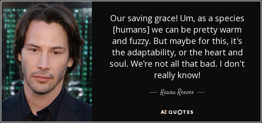 Our saving grace! Um, as a species [humans] we can be pretty warm and fuzzy. But maybe for this, it's the adaptability, or the heart and soul. We're not all that bad. I don't really know! - Keanu Reeves