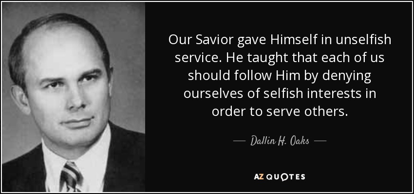 Our Savior gave Himself in unselfish service. He taught that each of us should follow Him by denying ourselves of selfish interests in order to serve others. - Dallin H. Oaks