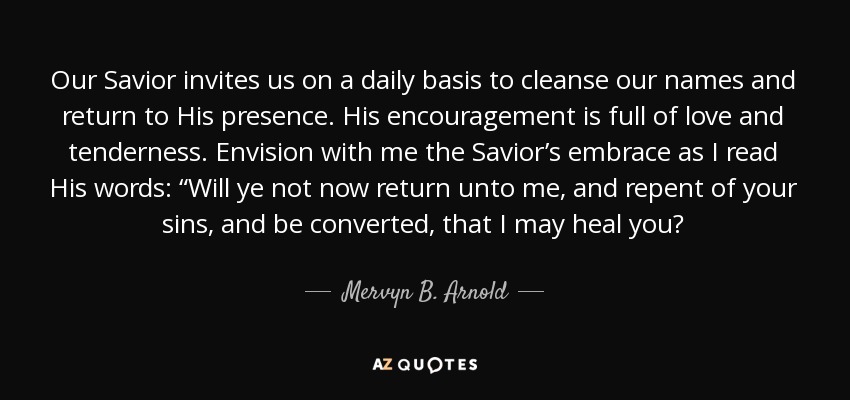 Our Savior invites us on a daily basis to cleanse our names and return to His presence. His encouragement is full of love and tenderness. Envision with me the Savior’s embrace as I read His words: “Will ye not now return unto me, and repent of your sins, and be converted, that I may heal you? - Mervyn B. Arnold