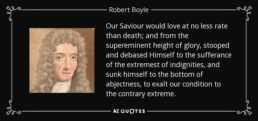Our Saviour would love at no less rate than death; and from the supereminent height of glory, stooped and debased Himself to the sufferance of the extremest of indignities, and sunk himself to the bottom of abjectness, to exalt our condition to the contrary extreme. - Robert Boyle