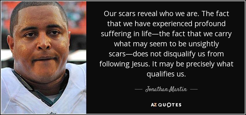 Our scars reveal who we are. The fact that we have experienced profound suffering in life—the fact that we carry what may seem to be unsightly scars—does not disqualify us from following Jesus. It may be precisely what qualifies us. - Jonathan Martin