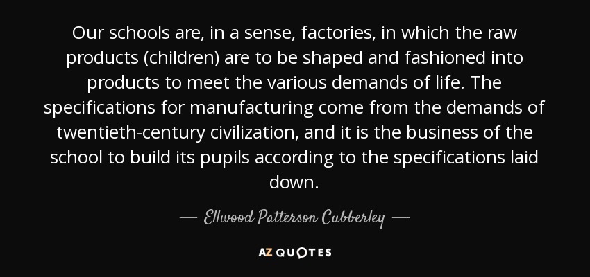 Our schools are, in a sense, factories, in which the raw products (children) are to be shaped and fashioned into products to meet the various demands of life. The specifications for manufacturing come from the demands of twentieth-century civilization, and it is the business of the school to build its pupils according to the specifications laid down. - Ellwood Patterson Cubberley