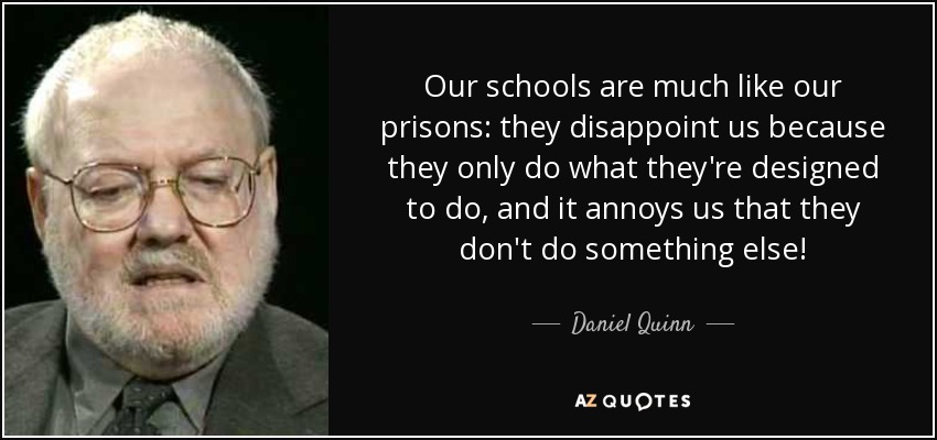 Our schools are much like our prisons: they disappoint us because they only do what they're designed to do, and it annoys us that they don't do something else! - Daniel Quinn