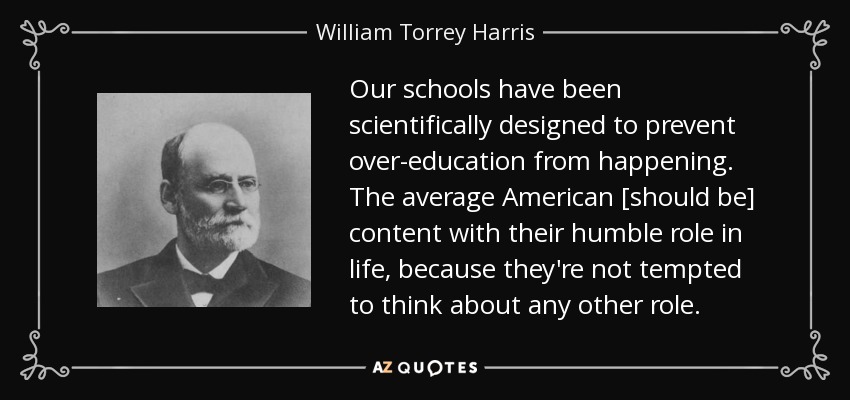 Our schools have been scientifically designed to prevent over-education from happening. The average American [should be] content with their humble role in life, because they're not tempted to think about any other role. - William Torrey Harris