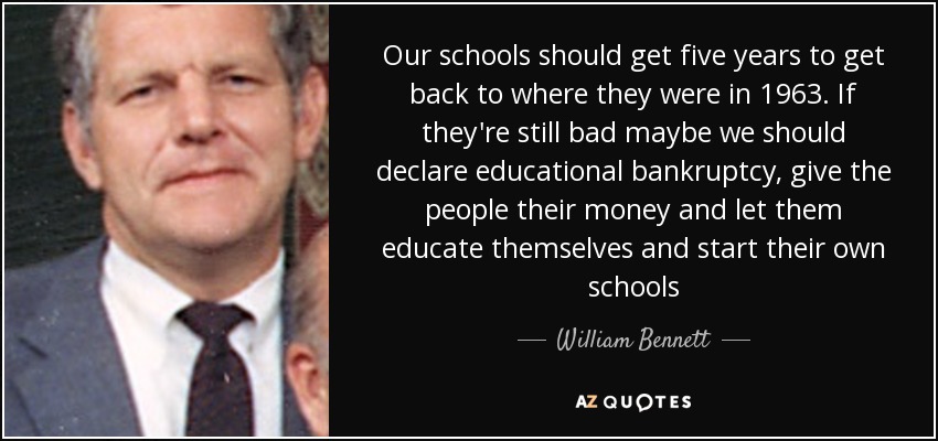 Our schools should get five years to get back to where they were in 1963. If they're still bad maybe we should declare educational bankruptcy, give the people their money and let them educate themselves and start their own schools - William Bennett