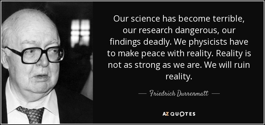 Our science has become terrible, our research dangerous, our findings deadly. We physicists have to make peace with reality. Reality is not as strong as we are. We will ruin reality. - Friedrich Durrenmatt