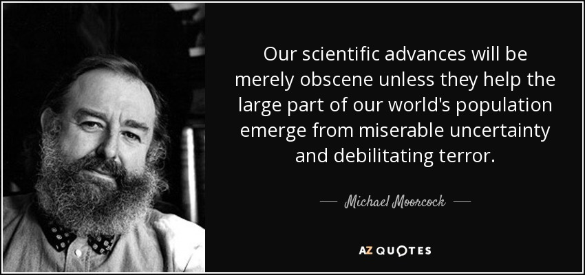 Our scientific advances will be merely obscene unless they help the large part of our world's population emerge from miserable uncertainty and debilitating terror. - Michael Moorcock