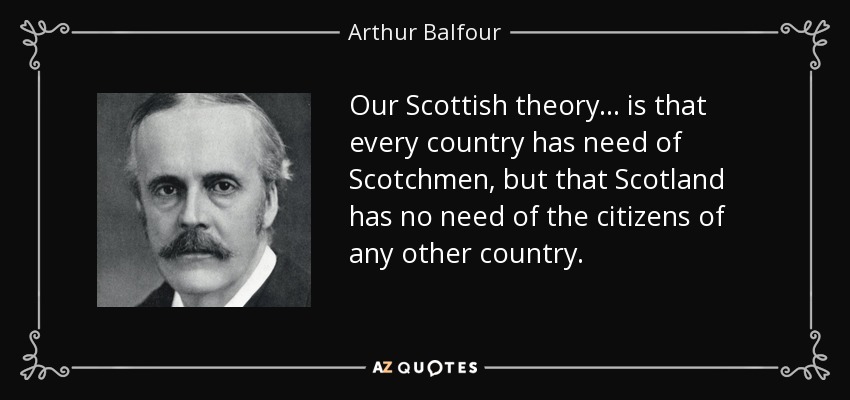 Our Scottish theory ... is that every country has need of Scotchmen, but that Scotland has no need of the citizens of any other country. - Arthur Balfour