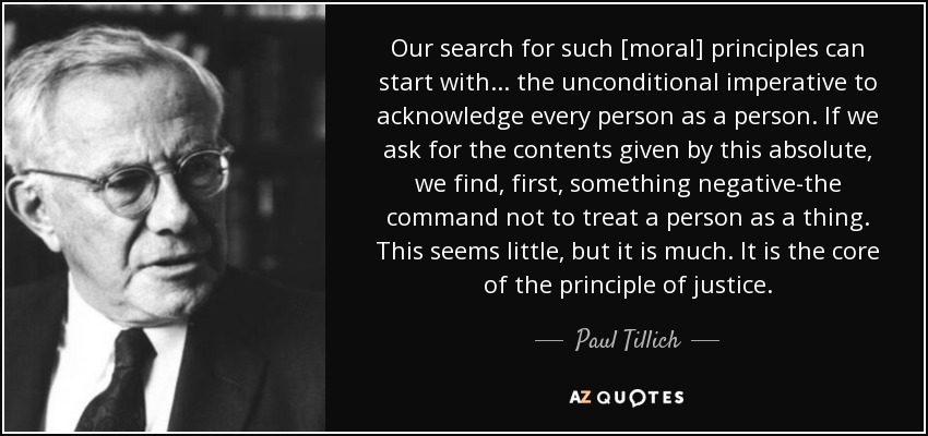 Our search for such [moral] principles can start with . . . the unconditional imperative to acknowledge every person as a person. If we ask for the contents given by this absolute, we find, first, something negative-the command not to treat a person as a thing. This seems little, but it is much. It is the core of the principle of justice. - Paul Tillich