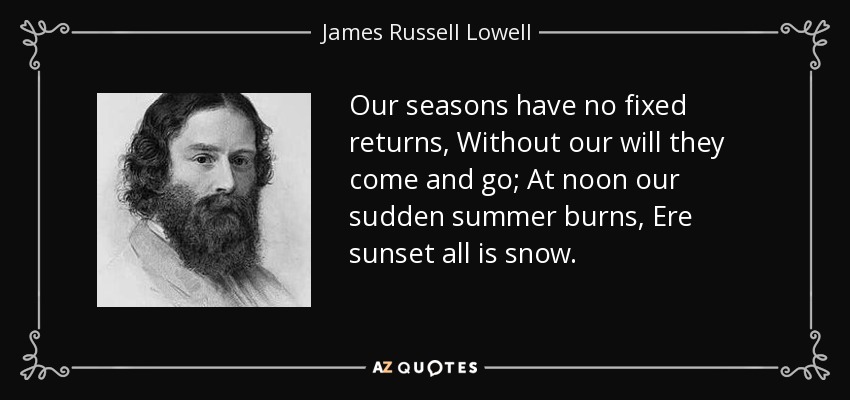 Our seasons have no fixed returns, Without our will they come and go; At noon our sudden summer burns, Ere sunset all is snow. - James Russell Lowell