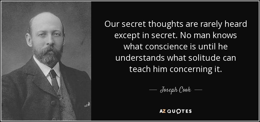 Our secret thoughts are rarely heard except in secret. No man knows what conscience is until he understands what solitude can teach him concerning it. - Joseph Cook