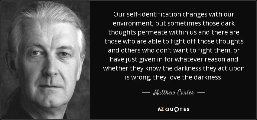 Our self-identification changes with our environment, but sometimes those dark thoughts permeate within us and there are those who are able to fight off those thoughts and others who don't want to fight them, or have just given in for whatever reason and whether they know the darkness they act upon is wrong, they love the darkness. - Matthew Carter