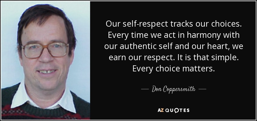 Our self-respect tracks our choices. Every time we act in harmony with our authentic self and our heart, we earn our respect. It is that simple. Every choice matters. - Don Coppersmith