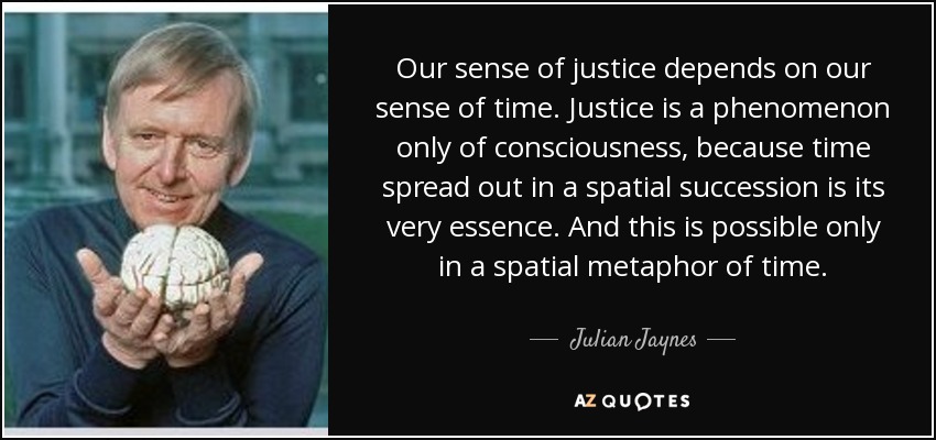 Our sense of justice depends on our sense of time. Justice is a phenomenon only of consciousness, because time spread out in a spatial succession is its very essence. And this is possible only in a spatial metaphor of time. - Julian Jaynes