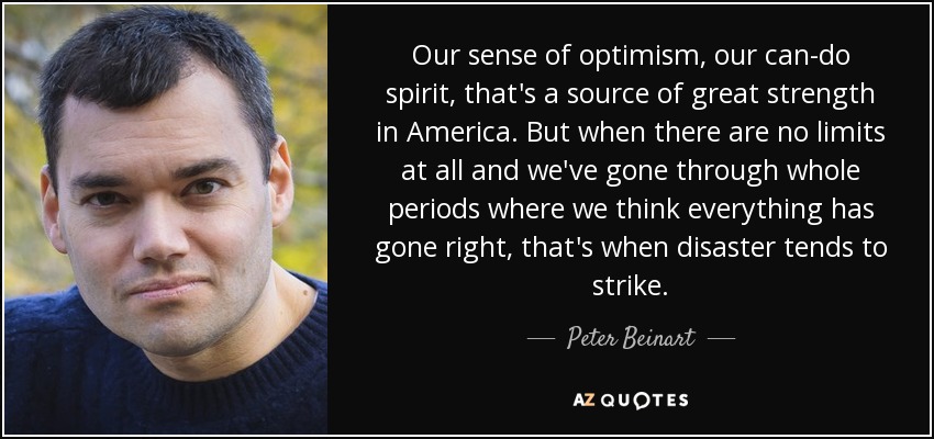 Our sense of optimism, our can-do spirit, that's a source of great strength in America. But when there are no limits at all and we've gone through whole periods where we think everything has gone right, that's when disaster tends to strike. - Peter Beinart