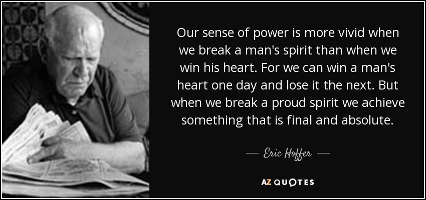 Our sense of power is more vivid when we break a man's spirit than when we win his heart. For we can win a man's heart one day and lose it the next. But when we break a proud spirit we achieve something that is final and absolute. - Eric Hoffer