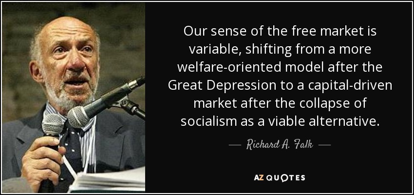 Our sense of the free market is variable, shifting from a more welfare-oriented model after the Great Depression to a capital-driven market after the collapse of socialism as a viable alternative. - Richard A. Falk