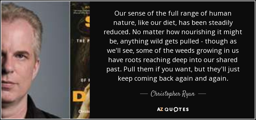 Our sense of the full range of human nature, like our diet, has been steadily reduced. No matter how nourishing it might be, anything wild gets pulled - though as we'll see, some of the weeds growing in us have roots reaching deep into our shared past. Pull them if you want, but they'll just keep coming back again and again. - Christopher Ryan