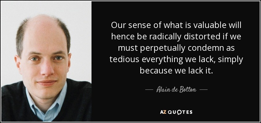 Our sense of what is valuable will hence be radically distorted if we must perpetually condemn as tedious everything we lack, simply because we lack it. - Alain de Botton