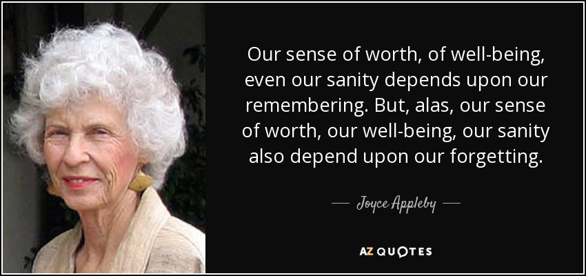 Our sense of worth, of well-being, even our sanity depends upon our remembering. But, alas, our sense of worth, our well-being, our sanity also depend upon our forgetting. - Joyce Appleby