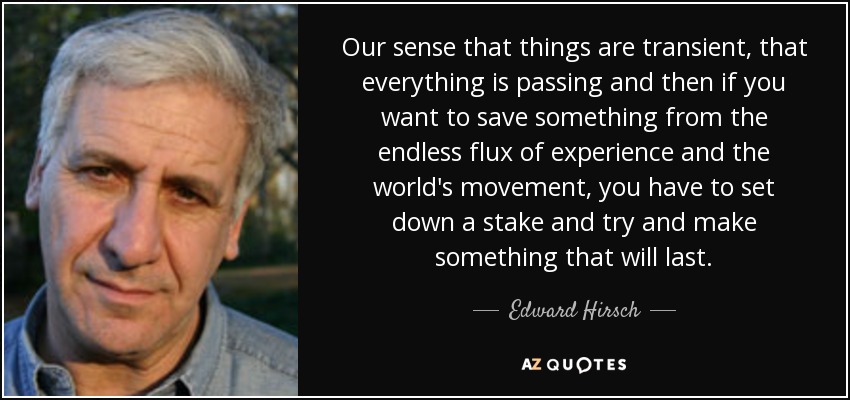 Our sense that things are transient, that everything is passing and then if you want to save something from the endless flux of experience and the world's movement, you have to set down a stake and try and make something that will last. - Edward Hirsch