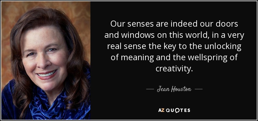 Our senses are indeed our doors and windows on this world, in a very real sense the key to the unlocking of meaning and the wellspring of creativity. - Jean Houston