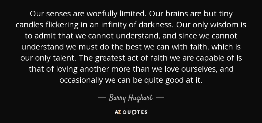Our senses are woefully limited. Our brains are but tiny candles flickering in an infinity of darkness. Our only wisdom is to admit that we cannot understand, and since we cannot understand we must do the best we can with faith. which is our only talent. The greatest act of faith we are capable of is that of loving another more than we love ourselves, and occasionally we can be quite good at it. - Barry Hughart