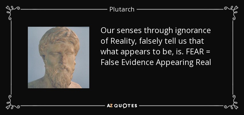 Our senses through ignorance of Reality, falsely tell us that what appears to be, is. FEAR = False Evidence Appearing Real - Plutarch