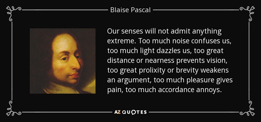 Our senses will not admit anything extreme. Too much noise confuses us, too much light dazzles us, too great distance or nearness prevents vision, too great prolixity or brevity weakens an argument, too much pleasure gives pain, too much accordance annoys. - Blaise Pascal