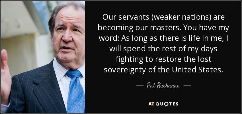 Our servants (weaker nations) are becoming our masters. You have my word: As long as there is life in me, I will spend the rest of my days fighting to restore the lost sovereignty of the United States. - Pat Buchanan