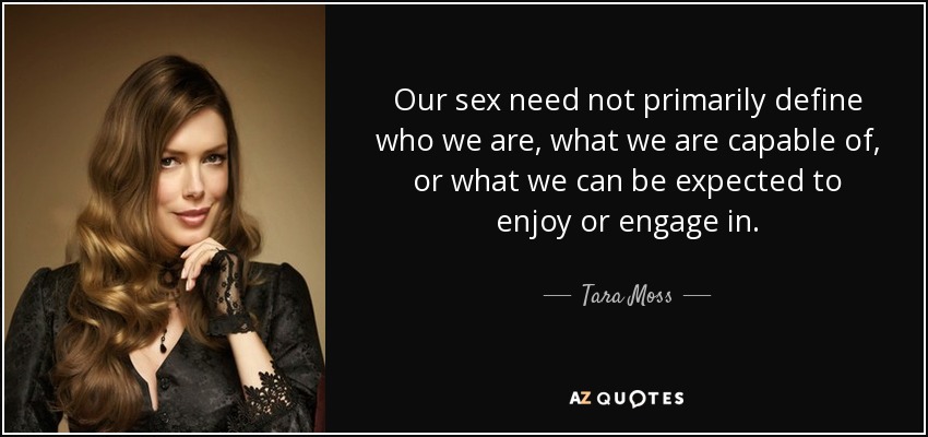 Our sex need not primarily define who we are, what we are capable of, or what we can be expected to enjoy or engage in. - Tara Moss