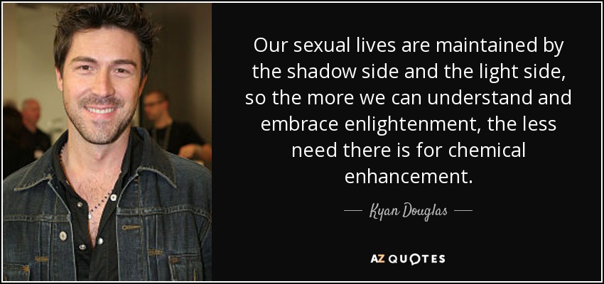 Our sexual lives are maintained by the shadow side and the light side, so the more we can understand and embrace enlightenment, the less need there is for chemical enhancement. - Kyan Douglas