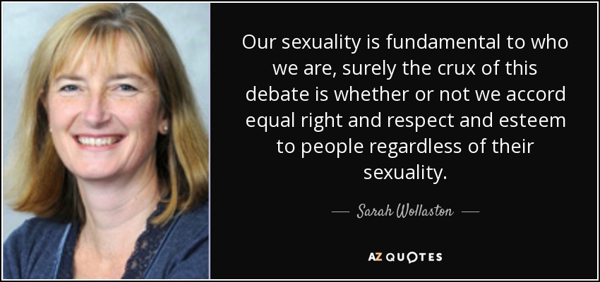 Our sexuality is fundamental to who we are, surely the crux of this debate is whether or not we accord equal right and respect and esteem to people regardless of their sexuality. - Sarah Wollaston