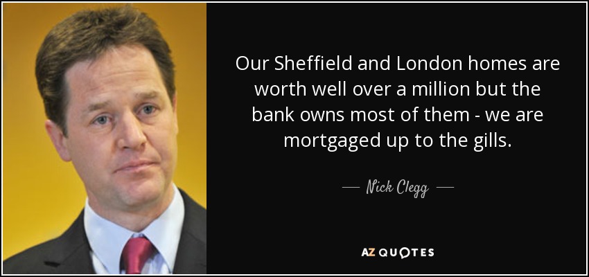 Our Sheffield and London homes are worth well over a million but the bank owns most of them - we are mortgaged up to the gills. - Nick Clegg