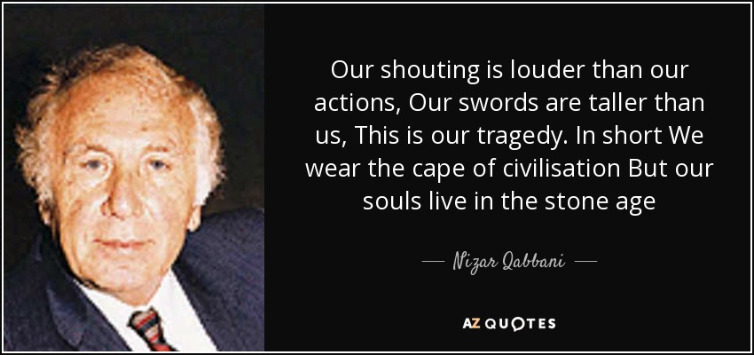 Our shouting is louder than our actions, Our swords are taller than us, This is our tragedy. In short We wear the cape of civilisation But our souls live in the stone age - Nizar Qabbani