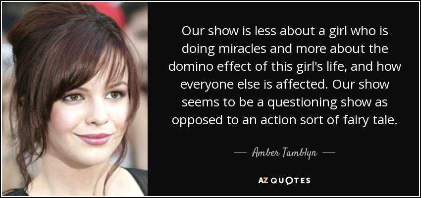 Our show is less about a girl who is doing miracles and more about the domino effect of this girl's life, and how everyone else is affected. Our show seems to be a questioning show as opposed to an action sort of fairy tale. - Amber Tamblyn