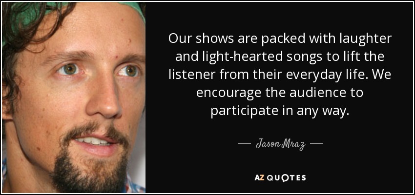 Our shows are packed with laughter and light-hearted songs to lift the listener from their everyday life. We encourage the audience to participate in any way. - Jason Mraz