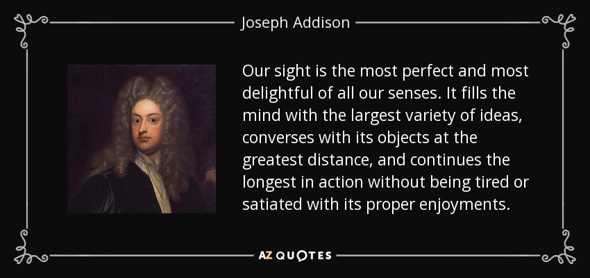 Our sight is the most perfect and most delightful of all our senses. It fills the mind with the largest variety of ideas, converses with its objects at the greatest distance, and continues the longest in action without being tired or satiated with its proper enjoyments. - Joseph Addison