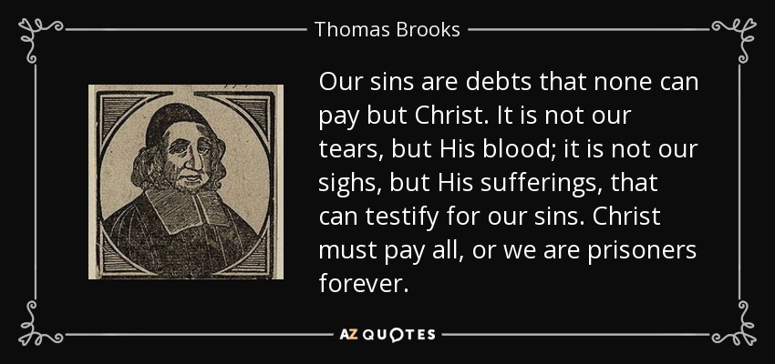 Our sins are debts that none can pay but Christ. It is not our tears, but His blood; it is not our sighs, but His sufferings, that can testify for our sins. Christ must pay all, or we are prisoners forever. - Thomas Brooks