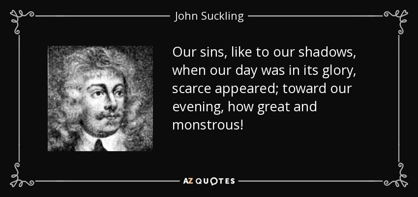 Our sins, like to our shadows, when our day was in its glory, scarce appeared; toward our evening, how great and monstrous! - John Suckling
