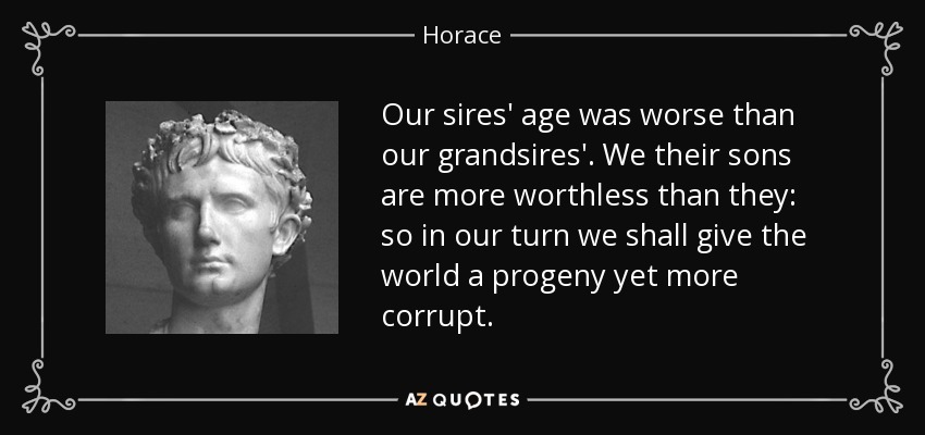 Our sires' age was worse than our grandsires'. We their sons are more worthless than they: so in our turn we shall give the world a progeny yet more corrupt. - Horace