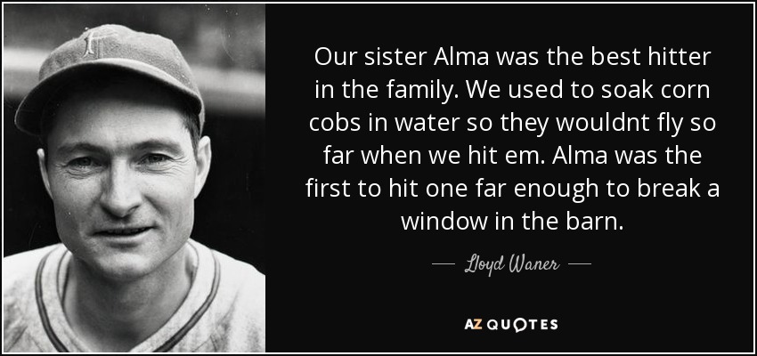 Our sister Alma was the best hitter in the family. We used to soak corn cobs in water so they wouldnt fly so far when we hit em. Alma was the first to hit one far enough to break a window in the barn. - Lloyd Waner