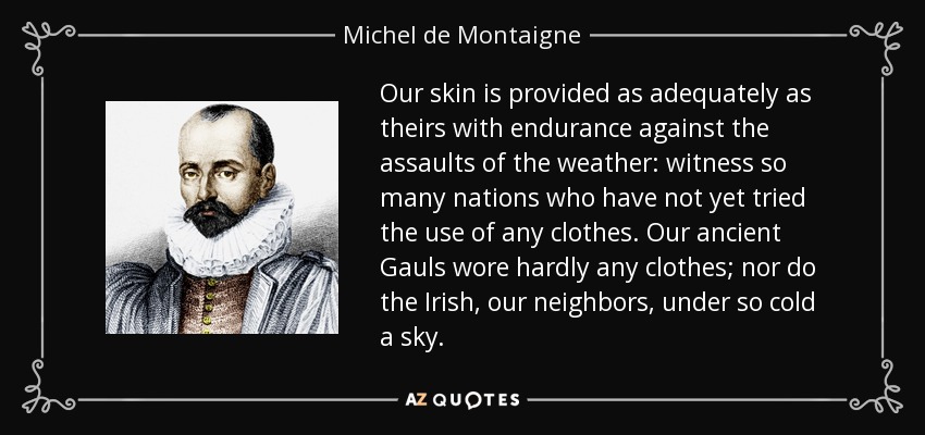 Our skin is provided as adequately as theirs with endurance against the assaults of the weather: witness so many nations who have not yet tried the use of any clothes. Our ancient Gauls wore hardly any clothes; nor do the Irish, our neighbors, under so cold a sky. - Michel de Montaigne