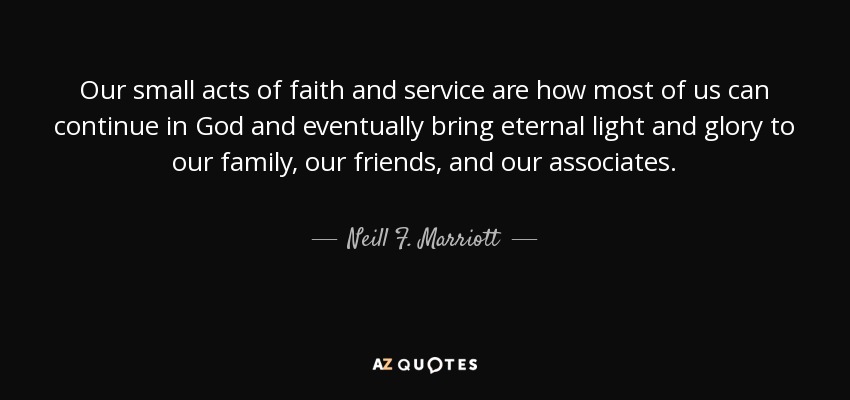Our small acts of faith and service are how most of us can continue in God and eventually bring eternal light and glory to our family, our friends, and our associates. - Neill F. Marriott