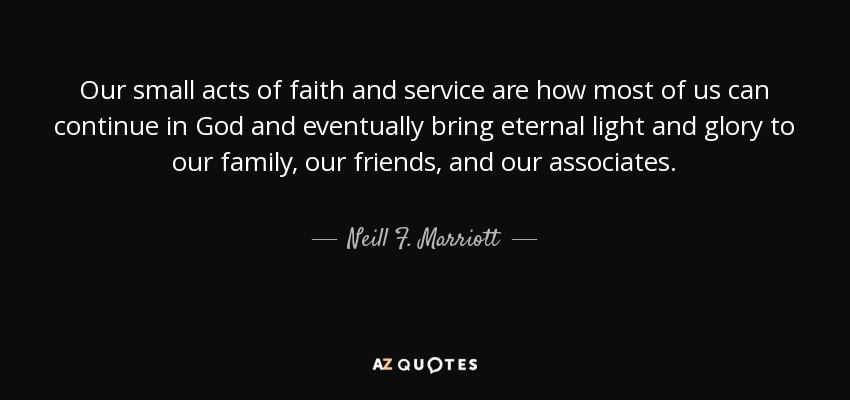Our small acts of faith and service are how most of us can continue in God and eventually bring eternal light and glory to our family, our friends, and our associates. - Neill F. Marriott