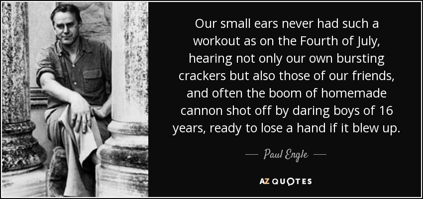 Our small ears never had such a workout as on the Fourth of July, hearing not only our own bursting crackers but also those of our friends, and often the boom of homemade cannon shot off by daring boys of 16 years, ready to lose a hand if it blew up. - Paul Engle