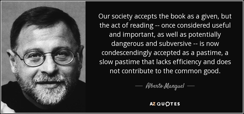 Our society accepts the book as a given, but the act of reading -- once considered useful and important, as well as potentially dangerous and subversive -- is now condescendingly accepted as a pastime, a slow pastime that lacks efficiency and does not contribute to the common good. - Alberto Manguel