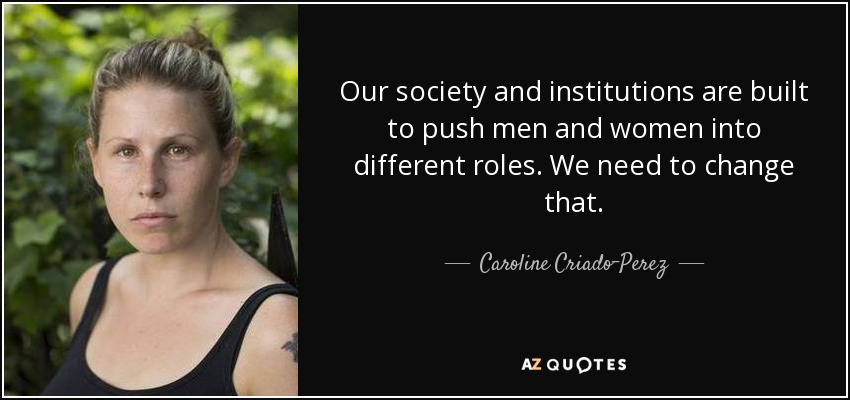 Our society and institutions are built to push men and women into different roles. We need to change that. - Caroline Criado-Perez